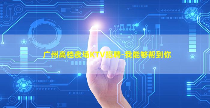 广州高档夜场KTV招聘-我能够帮到你
